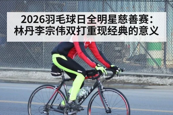 2026羽毛球日全明星慈善赛：林丹李宗伟双打重现经典的意义