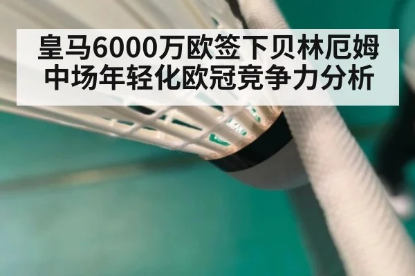 皇马6000万欧签下贝林厄姆中场年轻化欧冠竞争力分析