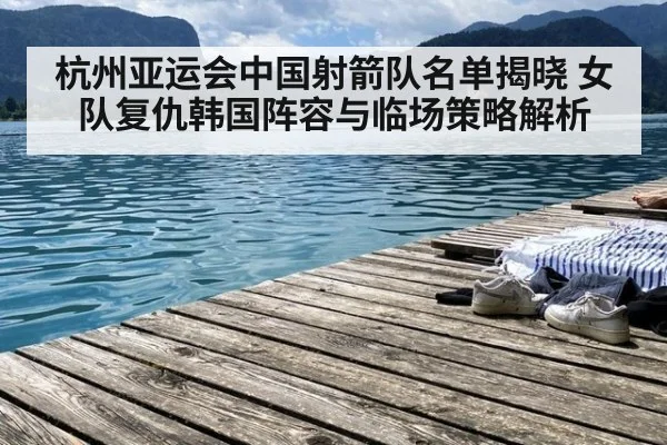 杭州亚运会中国射箭队名单揭晓 女队复仇韩国阵容与临场策略解析
